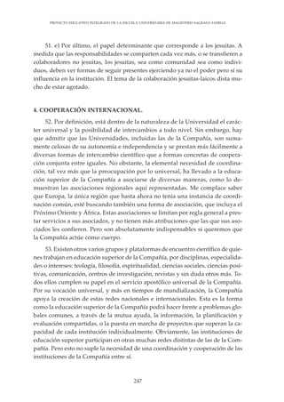 247
PROYECTO EDUCATIVO INTEGRADO DE LA ESCUELA UNIVERSITARIA DE MAGISTERIO SAGRADA FAMILIA
51. e) Por último, el papel determinante que corresponde a los jesuitas. A
medida que las responsabilidades se comparten cada vez más, o se transfieren a
colaboradores no jesuitas, los jesuitas, sea como comunidad sea como indivi-
duos, deben ver formas de seguir presentes ejerciendo ya no el poder pero sí su
influencia en la institución. El tema de la colaboración jesuitas-laicos dista mu-
cho de estar agotado.
4. COOPERACIÓN INTERNACIONAL.
52. Por definición, está dentro de la naturaleza de la Universidad el carác-
ter universal y la posibilidad de intercambios a todo nivel. Sin embargo, hay
que admitir que las Universidades, incluidas las de la Compañía, son suma-
mente celosas de su autonomía e independencia y se prestan más fácilmente a
diversas formas de intercambio científico que a formas concretas de coopera-
ción conjunta entre iguales. No obstante, la elemental necesidad de coordina-
ción, tal vez más que la preocupación por lo universal, ha llevado a la educa-
ción superior de la Compañía a asociarse de diversas maneras, como lo de-
muestran las asociaciones regionales aquí representadas. Me complace saber
que Europa, la única región que hasta ahora no tenía una instancia de coordi-
nación común, esté buscando también una forma de asociación, que incluya el
Próximo Oriente y África. Estas asociaciones se limitan por regla general a pres-
tar servicios a sus asociados, y no tienen más atribuciones que las que sus aso-
ciados les confieren. Pero son absolutamente indispensables si queremos que
la Compañía actúe como cuerpo.
53. Existen otros varios grupos y plataformas de encuentro científico de quie-
nes trabajan en educación superior de la Compañía, por disciplinas, especialida-
des o intereses: teología, filosofía, espiritualidad, ciencias sociales, ciencias posi-
tivas, comunicación, centros de investigación, revistas y sin duda otros más. To-
dos ellos cumplen su papel en el servicio apostólico universal de la Compañía.
Por su vocación universal, y más en tiempos de mundialización, la Compañía
apoya la creación de estas redes nacionales e internacionales. Esta es la forma
como la educación superior de la Compañía podrá hacer frente a problemas glo-
bales comunes, a través de la mutua ayuda, la información, la planificación y
evaluación compartidas, o la puesta en marcha de proyectos que superan la ca-
pacidad de cada institución individualmente. Obviamente, las instituciones de
educación superior participan en otras muchas redes distintas de las de la Com-
pañía. Pero esto no suple la necesidad de una coordinación y cooperación de las
instituciones de la Compañía entre sí.
 