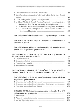 262
PROYECTO EDUCATIVO INTEGRADO DE LA ESCUELA UNIVERSITARIA DE MAGISTERIO SAGRADA FAMILIA
42
49
53
60
60
64
68
73
75
85
89
91
92
95
96
97
99
99
100
100
103
103
107
109
2. Transformaciones en el escenario universitario .........................................
3. Las influencias del contexto local en la vida de la E.U. de Magisterio Sagrada
Familia ........................................................................................................
4. La E.U. de Magisterio Sagrada Familia y la SAFA .....................................
5. La E.U. de Magisterio Sagrada Familia: el escenario y sus protagonistas..
5.1. Cronología de la E.U. de Magisterio Sagrada Familia ................
5.2. Naturaleza de los estudios impartidos: los planes de estudios.
5.3. Características principales del alumnado que accede a los
estudios de Magisterio ....................................................................
DOCUMENTO 1.2.: Misión de la E. U. de Magisterio Sagrada Familia
DOCUMENTO 1.3.: Convenio de colaboración académica con la
Universidad de Jaén .....................................................................................
DOCUMENTO 1.4.: Planes de estudios de las titulaciones impartidas
en la E.U. de Magisterio Sagrada Familia................................................
DOCUMENTO 2.: VISIÓN DE LA ESCUELA UNIVERSITARIA DE
MAGISTERIO SAGRADA FAMILIA ...........................................................
1. Desarrollo personal.......................................................................................
2. Excelencia profesional ..................................................................................
3. Compromiso ético-social ...............................................................................
4. Apertura a lo trascendente ...........................................................................
DOCUMENTO 3.: PROYECTO PEDAGÓGICO DE LA ESCUELA
UNIVERSITARIA DE MAGISTERIO SAGRADA FAMILIA ..................
DOCUMENTO 3.1.: Objetivos pedagógicos generales de la E. U. de
Magisterio Sagrada Familia ........................................................................
1. Objetivos relativos al ámbito conceptual .....................................................
2. Objetivos relativos al ámbito de estrategias y destrezas cognitivas ............
3. Objetivos relativos al ámbito actitudinal .....................................................
DOCUMENTO 3.2.: Proyecto marco de acción pedagógica de la E. U.
de Magisterio Sagrada Familia ..................................................................
0. Introducción .................................................................................................
1. Principios pedagógicos generales .................................................................
2. Marco pedagógico general ............................................................................
 