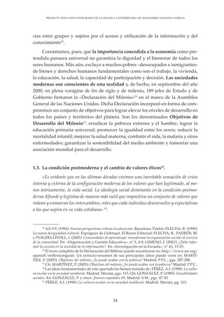 34
PROYECTO EDUCATIVO INTEGRADO DE LA ESCUELA UNIVERSITARIA DE MAGISTERIO SAGRADA FAMILIA
cias entre grupos y sujetos por el acceso y utilización de la información y del
conocimiento15
.
Constatamos, pues, que la importancia concedida a la economía como pre-
tendida panacea universal no garantiza la dignidad y el bienestar de todos los
seres humanos. Más aún, excluye a muchos pobres –desocupados e inmigrantes-
de bienes y derechos humanos fundamentales como son el trabajo, la vivienda,
la educación, la salud, la capacidad de participación y decisión. Las sociedades
modernas son conscientes de esta realidad y, de hecho, en septiembre del año
2000, en plena vorágine de fin de siglo y de milenio, 189 jefes de Estado y de
Gobierno firmaron la «Declaración del Milenio»16
en el marco de la Asamblea
General de las Naciones Unidas. Dicha Declaración incorporó en forma de com-
promisos un conjunto de objetivos para lograr elevar los niveles de desarrollo en
todos los países y territorios del planeta. Son los denominados Objetivos de
Desarrollo del Milenio17
: erradicar la pobreza extrema y el hambre; lograr la
educación primaria universal; promover la igualdad entre los sexos; reducir la
mortalidad infantil; mejorar la salud materna; combatir el sida, la malaria y otras
enfermedades; garantizar la sostenibilidad del medio ambiente y fomentar una
asociación mundial para el desarrollo.
1.3. La condición postmoderna y el cambio de valores éticos18
.
«Es evidente que en las últimas décadas vivimos una inevitable sensación de crisis
interna y externa de la configuración moderna de los valores que han legitimado, al me-
nos teóricamente, la vida social. La ideología social dominante en la condición postmo-
derna difunde y legitima de manera más sutil que impositiva un conjunto de valores que
rodean y enmarcan los intercambios, roles que cada individuo desenvuelve y expectativas
a las que aspira en su vida cotidiana» 19
.
15
AA.VV. (1994): Nuevas perspectivas críticas en educación. Barcelona. Paidós; FLECHA, R. (1990):
La nueva desigualdad cultural. Espulgues de Llobregat. El Roure Editorial; FLECHA, R.; PADRÓS, M.
y PUIGDELLÍVOLL, I. (2003): Comunidades de aprendizaje: transformar la organización escolar al servicio
de la comunidad. En: «Organización y Gestión Educativa», nº 5, 4-8; GIMENO, J. (2001): ¿Debe infor-
mar la escuela en la sociedad de la información?. En «Investigación en la Escuela», nº 43, 15-25.
16
El texto completo de la Declaración del Milenio puede encontrarse en: http://www.un.org/
spanish/milleniumgoals. Un extracto-resumen de sus principales ideas puede verse en: MARTÍ-
NEZ, P. (2005): Objetivos del milenio ¿Se puede acabar con la pobreza? Madrid. P.P.C., pgs. 287-288.
17
Cfr. MARTÍNEZ, P. (2005): Objetivos del milenio ¿Se puede acabar con la pobreza? Madrid. P.P.C..
18
Las ideas fundamentales de este apartado las hemos tomado de: PÉREZ, A.I. (1998): La cultu-
ra escolar en la sociedad neoliberal. Madrid. Morata, pgs. 115-126; GONZÁLEZ, P. (1989): Sensibilidades
sociales. En: GONZÁLEZ, P. y otros. Jóvenes españoles 89. Madrid. S.M., pgs. 47-50.
19
PÉREZ, A.I. (1998): La cultura escolar en la sociedad neoliberal. Madrid. Morata, pg. 115.
 