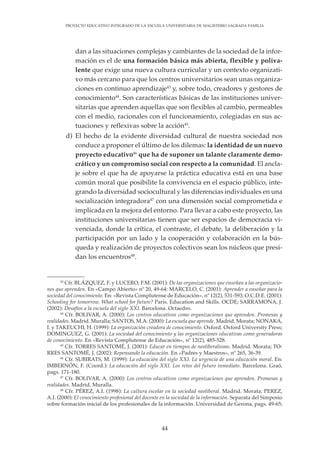 44
PROYECTO EDUCATIVO INTEGRADO DE LA ESCUELA UNIVERSITARIA DE MAGISTERIO SAGRADA FAMILIA
dan a las situaciones complejas y cambiantes de la sociedad de la infor-
mación es el de una formación básica más abierta, flexible y poliva-
lente que exige una nueva cultura curricular y un contexto organizati-
vo más cercano para que los centros universitarios sean unas organiza-
ciones en continuo aprendizaje43
y, sobre todo, creadores y gestores de
conocimiento44
. Son características básicas de las instituciones univer-
sitarias que aprenden aquellas que son flexibles al cambio, permeables
con el medio, racionales con el funcionamiento, colegiadas en sus ac-
tuaciones y reflexivas sobre la acción45
.
d) El hecho de la evidente diversidad cultural de nuestra sociedad nos
conduce a proponer el último de los dilemas: la identidad de un nuevo
proyecto educativo46
que ha de suponer un talante claramente demo-
crático y un compromiso social con respecto a la comunidad. El ancla-
je sobre el que ha de apoyarse la práctica educativa está en una base
común moral que posibilite la convivencia en el espacio público, inte-
grando la diversidad sociocultural y las diferencias individuales en una
socialización integradora47
con una dimensión social comprometida e
implicada en la mejora del entorno. Para llevar a cabo este proyecto, las
instituciones universitarias tienen que ser espacios de democracia vi-
venciada, donde la crítica, el contraste, el debate, la deliberación y la
participación por un lado y la cooperación y colaboración en la bús-
queda y realización de proyectos colectivos sean los núcleos que presi-
dan los encuentros48
.
43
Cfr. BLÁZQUEZ, F. y LUCERO, F.M. (2001): De las organizaciones que enseñan a las organizacio-
nes que aprenden. En «Campo Abierto» nº 20, 49-64: MARCELO, C. (2001): Aprender a enseñar para la
sociedad del conocimiento. En: «Revista Complutense de Educación», nº 12(2), 531-593; O.C.D.E. (2001):
Schooling for tomorrow. What school for future? Paris. Education and Skills. OCDE; SARRAMONA, J.
(2002): Desafíos a la escuela del siglo XXI. Barcelona. Octaedro.
44
Cfr. BOLIVAR, A. (2000): Los centros educativos como organizaciones que aprenden. Promesas y
realidades. Madrid. Muralla; SANTOS, M.A. (2000): La escuela que aprende. Madrid. Morata; NONAKA,
I. y TAKEUCHI, H. (1999): La organización creadora de conocimiento. Oxford. Oxford University Press;
DOMINGUEZ, G. (2001): La sociedad del conocimiento y las organizaciones educativas como generadoras
de conocimiento. En «Revista Complutense de Educación», nº 12(2), 485-528.
45
Cfr. TORRES SANTOMÉ, J. (2001): Educar en tiempos de neoliberalismo. Madrid. Morata; TO-
RRES SANTOMÉ, J. (2002): Repensando la educación. En «Padres y Maestros», nº 265, 36-39.
46
Cfr. SUBIRATS, M. (1999): La educación del siglo XXI. La urgencia de una educación moral. En:
IMBERNÓN, F. (Coord.): La educación del siglo XXI. Los retos del futuro inmediato. Barcelona. Graó,
pags. 171-180.
47
Cfr. BOLIVAR, A. (2000): Los centros educativos como organizaciones que aprenden. Promesas y
realidades. Madrid. Muralla.
48
Cfr. PÉREZ, A.I. (1998): La cultura escolar en la sociedad neoliberal. Madrid. Morata; PEREZ,
A.I. (2000): El conocimiento profesional del docente en la sociedad de la información. Separata del Simposio
sobre formación inicial de los profesionales de la información. Universidad de Gerona, pags. 49-65;
 