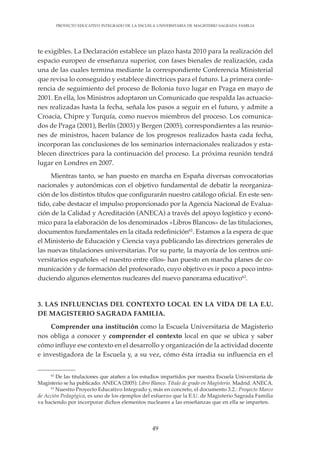 49
PROYECTO EDUCATIVO INTEGRADO DE LA ESCUELA UNIVERSITARIA DE MAGISTERIO SAGRADA FAMILIA
te exigibles. La Declaración establece un plazo hasta 2010 para la realización del
espacio europeo de enseñanza superior, con fases bienales de realización, cada
una de las cuales termina mediante la correspondiente Conferencia Ministerial
que revisa lo conseguido y establece directrices para el futuro. La primera confe-
rencia de seguimiento del proceso de Bolonia tuvo lugar en Praga en mayo de
2001. En ella, los Ministros adoptaron un Comunicado que respalda las actuacio-
nes realizadas hasta la fecha, señala los pasos a seguir en el futuro, y admite a
Croacia, Chipre y Turquía, como nuevos miembros del proceso. Los comunica-
dos de Praga (2001), Berlín (2003) y Bergen (2005), correspondientes a las reunio-
nes de ministros, hacen balance de los progresos realizados hasta cada fecha,
incorporan las conclusiones de los seminarios internacionales realizados y esta-
blecen directrices para la continuación del proceso. La próxima reunión tendrá
lugar en Londres en 2007.
Mientras tanto, se han puesto en marcha en España diversas convocatorias
nacionales y autonómicas con el objetivo fundamental de debatir la reorganiza-
ción de los distintos títulos que configurarán nuestro catálogo oficial. En este sen-
tido, cabe destacar el impulso proporcionado por la Agencia Nacional de Evalua-
ción de la Calidad y Acreditación (ANECA) a través del apoyo logístico y econó-
mico para la elaboración de los denominados «Libros Blancos» de las titulaciones,
documentos fundamentales en la citada redefinición62
. Estamos a la espera de que
el Ministerio de Educación y Ciencia vaya publicando las directrices generales de
las nuevas titulaciones universitarias. Por su parte, la mayoría de los centros uni-
versitarios españoles -el nuestro entre ellos- han puesto en marcha planes de co-
municación y de formación del profesorado, cuyo objetivo es ir poco a poco intro-
duciendo algunos elementos nucleares del nuevo panorama educativo63
.
3. LAS INFLUENCIAS DEL CONTEXTO LOCAL EN LA VIDA DE LA E.U.
DE MAGISTERIO SAGRADA FAMILIA.
Comprender una institución como la Escuela Universitaria de Magisterio
nos obliga a conocer y comprender el contexto local en que se ubica y saber
cómo influye ese contexto en el desarrollo y organización de la actividad docente
e investigadora de la Escuela y, a su vez, cómo ésta irradia su influencia en el
62
De las titulaciones que atañen a los estudios impartidos por nuestra Escuela Universitaria de
Magisterio se ha publicado: ANECA (2005): Libro Blanco. Título de grado en Magisterio. Madrid. ANECA.
63
Nuestro Proyecto Educativo Integrado y, más en concreto, el documento 3.2.: Proyecto Marco
de Acción Pedagógica, es uno de los ejemplos del esfuerzo que la E.U. de Magisterio Sagrada Familia
va haciendo por incorporar dichos elementos nucleares a las enseñanzas que en ella se imparten.
 