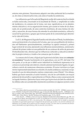 50
PROYECTO EDUCATIVO INTEGRADO DE LA ESCUELA UNIVERSITARIA DE MAGISTERIO SAGRADA FAMILIA
entorno más próximo. Necesitamos adquirir una idea ambiental de la enseñan-
za, de cómo se desenvuelve ésta y de cómo el medio la condiciona.
Las influencias que la Escuela de Magisterio recibe del contexto local en donde
se halla enclavada, concretado en la localidad de Úbeda, y ampliando su radio
de incidencia a la comarca de la Loma, son muy significativas en su plantea-
miento educativo y en su organización misma, por cuanto se nutre de un alum-
nado, de un profesorado, de unos contextos familiares, de unas formas de rela-
ción y actuación, de unas formas de entender la actividad económica, cultural y
social de las personas y grupos que forman parte de la comunidad que determi-
na la vida del Centro.
La E.U. de Magisterio Sagrada Familia está ubicada en Úbeda, localidad jien-
nense perteneciente a la comarca de la Loma, que con una población de treinta y
dos mil habitantes aproximadamente, constituye la capital comarcal y primer
lugar central de la Loma, ejerciendo una influencia socioeconómica, asistencial y
cultural de primer orden en una población de un centenar de miles de personas.
Profundizando más, diremos que las influencias culturales y educativas desbor-
dan la propia comarca e irradia a las comarcas que la rodean.
La comarca de la Loma, al igual que la provincia de Jaén, tiene una estructu-
ra económica64
basada fuertemente en la agricultura, con un 37% del total. Por
otra parte, el ya de por sí débil sector industrial en Andalucía representa en la
comarca un porcentaje aún inferior, estando además fuertemente ligado a la agri-
cultura a través de numerosas almazaras existentes. El sector servicios es el que
menor representatividad tiene en relación a la media andaluza y nacional, excep-
tuando el caso de determinados núcleos comerciales como Úbeda65
. Por último,
habría que hacer mención al sector turístico, una de las actividades con mayor
potencial de desarrollo y especialmente en Úbeda y Baeza como consecuencia de
su legado histórico. Queremos hacer notar que la provincia de Jaén ha sufrido en
los últimos años un considerable crecimiento económico en algunos sectores como
64
Los datos sobre la economía de la comarca están extraídos de: AA.VV. (1994):La comarca de la
Loma. Madrid. Fundación Cultural Banesto, pgs. 17-18; 231-239; 304-342; AA.VV.. (1997):Jaén. Pue-
blos y ciudades. Jaén. Diario Jaén, pgs. 2675-2677; INSTITUTO DE ESTADÍSTICA DE ANDALUCÍA.
(2005): Jaén. Datos Básicos. Sevilla. Instituto de Estadística, pgs. 11-21 y 26-29.
65
Cfr. AA.VV.. (1994):La comarca de la Loma. Madrid. Fundación Cultural Banesto, pg. 238: «En
la población de Úbeda, aproximadamente un 60% de la población se encuentra vinculada al sector servicios,
un 30% a la industria y un 10% a la construcción. Sin embargo, la economía de la ciudad se encuentra
vinculada a la agricultura puesto que la mayoría de las personas que acceden a los servicios ubetenses son
habitantes de los pueblos de la comarca y de las comarcas cercanas. En estos casos la economía está directa-
mente relacionada con la agricultura y, más en concreto, con el olivar».
 