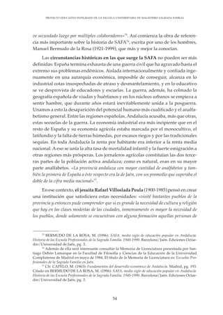 54
PROYECTO EDUCATIVO INTEGRADO DE LA ESCUELA UNIVERSITARIA DE MAGISTERIO SAGRADA FAMILIA
ve secundado luego por múltiples colaboradores»75
. Así comienza la obra de referen-
cia más importante sobre la historia de SAFA76
, escrita por uno de los hombres,
Manuel Bermudo de la Rosa (1921-1999), que más y mejor la conocían.
Las circunstancias históricas en las que surge la SAFA no pueden ser más
definidas: España termina exhausta de una guerra civil que ha agravado hasta el
extremo sus problemas endémicos. Aislada internacionalmente y confiada inge-
nuamente en una autarquía económica, imposible de conseguir, alcanza en lo
industrial cotas insospechadas de atraso y desmantelamiento, y en lo educativo
se ve desprovista de educadores y escuelas. La guerra, además, ha colmado la
geografía española de viudas y huérfanos y en los núcleos urbanos se empieza a
sentir hambre, que durante años estará inevitablemente unida a la posguerra.
Unamos a esto la desaparición del potencial humano más cualificado y el analfa-
betismo general. Entre las regiones españolas, Andalucía acusaba, más que otras,
estas secuelas de la guerra. La economía industrial era más incipiente que en el
resto de España y su economía agrícola estaba marcada por el monocultivo, el
latifundio y la falta de tierras húmedas, por escasos riegos y por las tradicionales
sequías. En toda Andalucía la renta por habitante era inferior a la renta media
nacional. A eso se unía la alta tasa de mortalidad infantil y la fuerte emigración a
otras regiones más prósperas. Los jornaleros agrícolas constituían las dos terce-
ras partes de la población activa andaluza; como es natural, eran en su mayor
parte analfabetos. «La provincia andaluza con mayor cantidad de analfabetos y tam-
bién la primera de España a éste respecto era la de Jaén, con un promedio que superaba el
doble de la cifra media nacional»77
.
En ese contexto, el jesuita Rafael Villoslada Peula (1900-1985) pensó en crear
una institución que satisficiera estas necesidades: «visité bastantes pueblos de la
provincia y entonces pude comprender que si es grande la necesidad de cultura y religión
que hay en las clases modestas de las ciudades, inmensamente es mayor la necesidad de
los pueblos, donde solamente se encuentran con alguna formación aquellas personas de
75
BERMUDO DE LA ROSA, M. (1996): SAFA, medio siglo de educación popular en Andalucía.
Historia de las Escuela Profesionales de la Sagrada Familia. 1940-1990. Barcelona/Jaén. Ediciones Octae-
dro/Universidad de Jaén, pg. 3.
76
Además de ella será interesante consultar la Memoria de Licenciatura presentada por San-
tiago Debón Lamarque en la Facultad de Filosofía y Ciencias de la Educación de la Universidad
Complutense de Madrid en mayo de 1984. El título de la Memoria de Licenciatura es: Escuelas Pro-
fesionales de la Sagrada Familia en Jaén.
77
Cfr. CAPELO, M. (1963): Fundamentos del desarrollo económico de Andalucía. Madrid, pg. 193.
Citado en BERMUDO DE LA ROSA, M. (1996): SAFA, medio siglo de educación popular en Andalucía.
Historia de las Escuela Profesionales de la Sagrada Familia. 1940-1990. Barcelona/Jaén. Ediciones Octae-
dro/Universidad de Jaén, pg. 3.
 