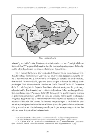 59
PROYECTO EDUCATIVO INTEGRADO DE LA ESCUELA UNIVERSITARIA DE MAGISTERIO SAGRADA FAMILIA
misión96
y su visión97
estén directamente relacionadas con los «Principios Educa-
tivos» de SAFA98
y que esté al servicio de ella, formando profesionales de la edu-
cación identificados con los citados «Principios Educativos».
En el caso de la Escuela Universitaria de Magisterio, su estructura, depen-
diendo en todo momento del Convenio de colaboración académica suscrito en-
tre la Fundación SAFA y la Universidad de Jaén, se concreta en un Patronato,
distinto del Patronato SAFA, que está presidido por el Rector de SAFA y com-
puesto por doce miembros más, nombrados por la Entidad Titular. El Patronato
de la E.U. de Magisterio Sagrada Familia es el máximo órgano de gobierno y
administración de este centro universitario. Además de él, hay un Equipo Direc-
tivo, nombrado por el Patronato de la E.U. de Magisterio que tiene como función
el gobierno ordinario del Centro. La Junta de Escuela, por su parte, es el órgano
colegiado de gobierno de la comunidad universitaria para las actividades acadé-
micas de la Escuela. El Claustro, finalmente, compuesto por la totalidad del pro-
fesorado, un representante de los estudiantes y uno del personal de administra-
ción y servicios, es el máximo órgano de participación que acoge a todos los
miembros de la comunidad universitaria.
96
Cfr. Documento 1.2.: MISIÓN de la Escuela Universitaria de Magisterio Sagrada Familia.
97
Cfr. Documento 2.: VISIÓN de la Escuela Universitaria de Magisterio Sagrada Familia.
98
Cfr. FUNDACIÓN ESCUELAS PROFESIONALES DE LA SAGRADA FAMILIA. (2002): Prin-
cipios Educativos. Úbeda. Fundación Escuelas Profesionales de la Sagrada Familia. 24 pgs.
Mapa escolar se SAFA.
 