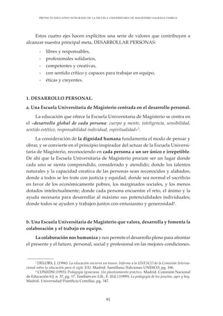 91
PROYECTO EDUCATIVO INTEGRADO DE LA ESCUELA UNIVERSITARIA DE MAGISTERIO SAGRADA FAMILIA
Estos cuatro ejes hacen explícitos una serie de valores que contribuyen a
alcanzar nuestra principal meta, DESARROLLAR PERSONAS:
- libres y responsables,
- profesionales solidarios,
- competentes y creativas,
- con sentido crítico y capaces para trabajar en equipo,
- éticas y creyentes.
1. DESARROLLO PERSONAL.
a. Una Escuela Universitaria de Magisterio centrada en el desarrollo personal.
La educación que ofrece la Escuela Universitaria de Magisterio se centra en
el «desarrollo global de cada persona: cuerpo y mente, inteligencia, sensibilidad,
sentido estético, responsabilidad individual, espiritualidad»3
.
La consideración de la dignidad humana fundamenta el modo de pensar y
obrar, y se convierte en el principio inspirador del actuar de la Escuela Universi-
taria de Magisterio, reconociendo en cada persona a un ser único e irrepetible.
De ahí que la Escuela Universitaria de Magisterio procure ser un lugar donde
cada uno se sienta comprendido, considerado y atendido; donde los talentos
naturales y la capacidad creativa de las personas sean reconocidos y alabados;
donde a todos se les trate con justicia y equidad; donde sea normal el sacrificio
en favor de los económicamente pobres, los marginados sociales, y los menos
dotados intelectualmente; donde cada persona encuentre el reto, el ánimo y la
ayuda necesaria para desarrollar al máximo sus potencialidades individuales;
donde todos se ayuden y trabajen juntos con entusiasmo y generosidad4
.
b. Una Escuela Universitaria de Magisterio que valora, desarrolla y fomenta la
colaboración y el trabajo en equipo.
La colaboración nos humaniza y nos permite el desarrollo pleno para afrontar
el presente y el futuro, personal, social y profesional en las mejores condiciones.
3
DELORS, J. (1996): La educación encierra un tesoro. Informe a la UNESCO de la Comisión Interna-
cional sobre la educación para el siglo XXI. Madrid. Santillana/Ediciones UNESCO, pg. 106.
4
CONEDSI (1993): Pedagogía Ignaciana. Un planteamiento práctico. Madrid. Comisión Nacional
de Educación S.J, n. 37, pg. 17. También en: GIL, E. (Ed.) (1999): La pedagogía de los jesuitas, ayer y hoy.
Madrid. Universidad Pontificia Comillas, pg. 347.
 