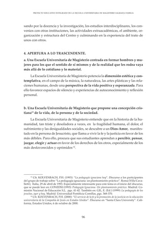 96
PROYECTO EDUCATIVO INTEGRADO DE LA ESCUELA UNIVERSITARIA DE MAGISTERIO SAGRADA FAMILIA
sando por la docencia y la investigación, los estudios interdisciplinares, los con-
venios con otras instituciones, las actividades extraacadémicas, el ambiente, or-
ganización y estructura del Centro y culminando en la experiencia del trato de
unos con otros.
4. APERTURA A LO TRASCENDENTE.
a. Una Escuela Universitaria de Magisterio centrada en formar hombres y mu-
jeres para los que el sentido de sí mismos y de la realidad que les rodea vaya
más allá de lo cotidiano y lo material.
La Escuela Universitaria de Magisterio potencia la dimensión estética y con-
templativa, en el campo de la música, la naturaleza, las artes plásticas y las rela-
ciones humanas, desde una perspectiva de la vida positiva y esperanzada. Para
ello favorece espacios de silencio y experiencias de autoconocimiento y reflexión
personal.
b. Una Escuela Universitaria de Magisterio que propone una concepción cris-
tiana13
de la vida, de la persona y de la sociedad.
La Escuela Universitaria de Magisterio entiende que en la historia de la hu-
manidad, tan triste y desoladora a veces, en la fragilidad humana, el dolor, el
sufrimiento y las desigualdades sociales, se descubre a un Dios-Amor, manifes-
tado en la persona de Jesucristo, que llama a vivir la fe y la justicia en favor de los
más débiles. Para ello, procura que sus estudiantes aprendan a percibir, pensar,
juzgar, elegir y actuar en favor de los derechos de los otros, especialmente de los
más desfavorecidos y oprimidos 14
.
13
Cfr. KOLVENBACH, P.H. (1993): “La pedagogía ignaciana hoy”. Discurso a los participantes
del grupo de trabajo sobre “La pedagogía ignaciana: un planteamiento práctico”. Roma (Villa Cava-
lletti), Italia, 29 de abril de 1993. Especialmente interesante para este tema es el inicio del discurso,
que se puede leer en: CONEDSI (1993): Pedagogía Ignaciana. Un planteamiento práctico. Madrid. Co-
misión Nacional de Educación S.J., pgs. 41-42. También en: GIL, E. (Ed.) (1999): La pedagogía de los
jesuitas, ayer y hoy. Madrid. Universidad Pontificia Comillas, pgs. 368-370.
14
Cfr. KOLVENBACH, P.H. (2000): “El servicio de la fe y la promoción de la justicia en la educación
universitaria de la Compañía de Jesús en Estados Unidos”. Discurso en “Santa Clara University”. Cali-
fornia, Estados Unidos, 6 de octubre de 2000.
 