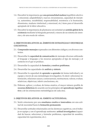 100
PROYECTO EDUCATIVO INTEGRADO DE LA ESCUELA UNIVERSITARIA DE MAGISTERIO SAGRADA FAMILIA
1.4. Descubrir la importancia que una personalidad madura (equilibrio afectivo
y emocional, adaptabilidad a nuevas circunstancias, capacidad de iniciati-
va, autoestima, sociabilidad, responsabilidad, resistencia a la frustración,
dinamismo, madurez intelectual y emocional, etc.) tiene para el desarrollo
apropiado de la labor educativa.
1.5. Descubrir la importancia de plantearse con seriedad un sentido global de la
existencia mediante la búsqueda personal y sincera de un sistema de creen-
cias y de una escala de valores.
2. OBJETIVOS RELATIVOS AL ÁMBITO DE ESTRATEGIAS Y DESTREZAS
COGNITIVAS.
2.1. Comprender mensajes expresados con diferentes códigos y en diversos con-
textos.
2.2. Desarrollar la capacidad de comunicación de mensajes diversos utilizando
el lenguaje o lenguajes y los recursos apropiados al tipo de mensaje y al
contexto en el que se produce.
2.3. Desarrollar la capacidad de formular y resolver problemas.
2.4. Desarrollar las capacidades de análisis y síntesis.
2.5. Desarrollar la capacidad de aprender a aprender de forma individual y en
equipo a través de una metodología investigadora. Es decir: seleccionar in-
formación, relacionar causas y consecuencias, reestructurar, valorar, evaluar,
relativizar, objetivizar, inferir conclusiones, etc.
2.6. Elaborar, aplicar y evaluar, de forma creativa, el mayor número posible de
recursos didácticos de acuerdo con los principios del aprendizaje significa-
tivo y de las orientaciones metodológicas de cada área.
3. OBJETIVOS RELATIVOS AL ÁMBITO ACTITUDINAL.
3.1. Sentir entusiasmo por una enseñanza creativa e innovadora con una acti-
tud de necesidad hacia la formación permanente.
3.2. Desarrollar actitudes relacionadas con las destrezas cognitivas, con el traba-
jo en equipo y con el aprendizaje autónomo: actitud investigadora (capaci-
dad de buscar, seleccionar y formular problemas, capacidad de asombro,
capacidad de experimentar, etc.).
 