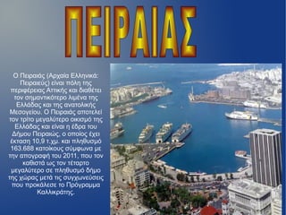 Ο Πειραιάς (Αρχαία Ελληνικά:
Πειραιεύς) είναι πόλη της
περιφέρειας Αττικής και διαθέτει
τον σημαντικότερο λιμένα της
Ελλάδας και της ανατολικής
Μεσογείου. Ο Πειραιάς αποτελεί
τον τρίτο μεγαλύτερο οικισμό της
Ελλάδας και είναι η έδρα του
Δήμου Πειραιώς, ο οποίος έχει
έκταση 10,9 τ.χμ. και πληθυσμό
163.688 κατοίκους σύμφωνα με
την απογραφή του 2011, που τον
καθιστά ως τον τέταρτο
μεγαλύτερο σε πληθυσμό δήμο
της χώρας μετά τις συγχωνεύσεις
που προκάλεσε το Πρόγραμμα
Καλλικράτης.
 