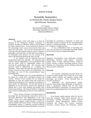 DRAFT



                                                     WHITE PAPER

                                             Scientific Semeiotics
                                    As-Defined-By Charles Sanders Peirce
                                         (aka Peircean Semeiotic)
                                                     E.T. Nozawa
                                          Advanced Knowledge Systems Analyst
                                          Knowledge Information Systems LTD
                                                 achteck@earthlink.net



Abstract:
          The purpose of this white paper is to draw the            knowledge he constructed a framework of nested and
attention of the Intelligence Analysis community to                 hierarchical System of Systems for the non-psychological
Scientific Semeiotic as identified, defined, and developed          domain of scientific knowledge. It was a scientific system
by Charles Sanders Peirce. It was conceived by Peirce to            not a religious or metaphysical one.
fill a knowledge void in science discovered by Peirce and                     It was a philosophical body of knowledge that
which still exists today. The void was created about 610            went over and above the conventional knowledge defined
Years ago when the scholars removed a part of Aristotle’s           by the current existing incomplete philosophies.
philosophy in the belief that it would make it less religious.
An unintended result, however, was the excising of the              Keywords:
study of the Reasoning Mind and the study of Logic.
          It was unknown that the reasoning mind and                Abduction, Accountability, Logic, Philosophy, Scientific
psychological mind were separable. The reasoning mind               Methodology, Semeiotic, Logic Engines,        Existential
could be studied independently of the psychological mind            Graphs, Theory of Signs, Inferential Science, System of
and the results could be implemented without ever                   Science, Science of Inquiry, Knowledge Systems, Critical
involving the psychological mind. The reasoning mind                Thinking, Art of Reasoning, Systems Thinking, Reasoning
processes could be implemented on a computer and                    Mind, Economy of Research.
automated. Peirce made that discovery and proceeded to
develop a System of Logic and the Art of Reasoning. We              Forward.
unwittingly use some of that non-psychological Logic
knowledge today.                                                              The scientific methodology presented herein was
          Peirce attempted to have his results published, but       created by Charles Sanders Peirce solely for use by high-
his request for a grant from a prestigious institute was            minded, ethical scientists and engineers seeking truth,
rejected. Because of this rejection, he was denied the              knowledge, and wisdom.          Peirce described them as
opportunity to write the seminal books that would have              Scientific Intelligences.
explained and elaborated on his systematic development of                     Additionally, the process-centered, human-
Logic and the Art of Reasoning. We were thus denied the             centered, inquiry-based triadic philosophy as described by
opportunity to see that Peirce’s theories also opened the           Peirce is significantly different from all other major
cultural door to East Asian thinking and possibly West              Western philosophies; consequently, it is unique and stands
Central Asian thinking. The Peircean Triadic or Teridentity         alone in its own philosophical class: Peircean Realism.
Sign is the key understanding of the East Asian intellectual
mind.                                                               Introduction.
          Peirce’s System of Science is an ordered system of
knowledge that was hierarchically structured by levels of                  It has become readily apparent within the last few
increasing abstractness with Mathematics as the most                years that seemingly simple system processes such as
abstract. Peirce was a Pure/Applied Mathematician, the              Surveillance Tracking, Information Fusion, Situation
World’s leading Logician, Expert Classifier, a multi-level          Assessment, Sensor Management, Human Factors,
Systems Thinker and Process Thinker. Peirce developed an            Command and Control, Fire Control, Situational
accountability systems, i.e., Measures, and did an trade-off        Awareness, Systems Design and Integration, Systems
study of all the significant Western philosophies. Given that


                      1997 - 2007 By Knowledge Information Systems LTD. Unpublished Work. All Rights Reserved.
                                                               ,                                                             1
 
