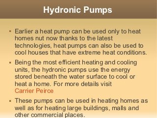 Hydronic Pumps

   Earlier a heat pump can be used only to heat
    homes nut now thanks to the latest
    technologies, heat pumps can also be used to
    cool houses that have extreme heat conditions.
   Being the most efficient heating and cooling
    units, the hydronic pumps use the energy
    stored beneath the water surface to cool or
    heat a home. For more details visit
    Carrier Peirce
   These pumps can be used in heating homes as
    well as for heating large buildings, malls and
    other commercial places.
 