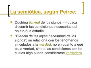 La semiótica, según Peirce:
 Doctrina formal de los signos => busca
discernir las condiciones necesarias del
objeto que estudia.
 “Ciencia de las leyes necesarias de los
signos”; se relaciona con los fenómenos
vinculados a la verdad, no en cuanto a qué
es la verdad, sino a las condiciones por las
cuales algo puede considerarse verdadero.
 