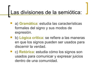 Las divisiones de la semiótica:
 a) Gramática: estudia las características
formales del signo y sus modos de
expresión.
 b) Lógica crítica: se refiere a las maneras
en que los signos pueden ser usados para
discernir la verdad.
 c) Retórica: estudia cómo los signos son
usados para comunicar y expresar juicios
dentro de una comunidad.
 