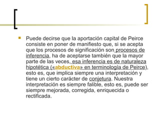  Puede decirse que la aportación capital de Peirce
consiste en poner de manifiesto que, si se acepta
que los procesos de significación son procesos de
inferencia, ha de aceptarse también que la mayor
parte de las veces, esa inferencia es de naturaleza
hipotética («abductiva» en terminología de Peirce),
esto es, que implica siempre una interpretación y
tiene un cierto carácter de conjetura. Nuestra
interpretación es siempre falible, esto es, puede ser
siempre mejorada, corregida, enriquecida o
rectificada.
 
