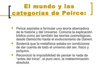 El mundo y las
categorías de Peirce:
 Peirce aspiraba a formular una teoría abarcadora
de la historia y del Universo. Conocía la explicación
bíblica como así también las teorías cosmológicas,
desde Demócrito hasta el evolucionismo de Darwin.
 Sostenía que la metafísica estaba en condiciones
de dar cuenta de todo el universo del ser, físico y
psíquico.
 Reconoció la imposibilidad de pensar la nada de
“antes del inicio”, el puro cero, la indeterminación
absoluta.
 