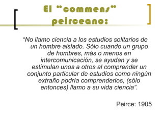 El “commens”
peirceano:
“No llamo ciencia a los estudios solitarios de
un hombre aislado. Sólo cuando un grupo
de hombres, más o menos en
intercomunicación, se ayudan y se
estimulan unos a otros al comprender un
conjunto particular de estudios como ningún
extraño podría comprenderlos, (sólo
entonces) llamo a su vida ciencia”.
Peirce: 1905
 