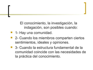 El conocimiento, la investigación, la
indagación, son posibles cuando:
 1- Hay una comunidad.
 2- Cuando los miembros comparten ciertos
sentimientos, ideales y opiniones.
 3- Cuando la estructura fundamental de la
comunidad coincide con las necesidades de
la práctica del conocimiento.
 