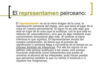 El representamen peirceano:
El representamen no es la mera imagen de la cosa, la
reproducción sensorial del objeto, sino que toma el lugar de la
cosa en nuestro pensamiento. El signo no es sólo algo que
está en lugar de la cosa (que la sustituye, con la que está en
relación de «equivalencia»), sino que es algo mediante cuyo
conocimiento conocemos algo más. Al conocer el signo
inferimos lo que significa. El representamen amplía así
nuestra comprensión, de forma que el proceso de
significación o semiosis llega a convertirse en el tiempo en un
proceso ilimitado de inferencias. Por ello los signos no se
definen sólo porque sustituyan a las cosas, sino porque
funcionan realmente como instrumentos que ponen el
universo al alcance de los intérpretes, pues hacen posible
que pensemos también lo que no vemos ni tocamos o ni
siquiera nos imaginamos.
 