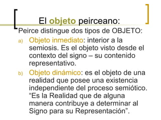 El objeto peirceano:
Peirce distingue dos tipos de OBJETO:
a) Objeto inmediato: interior a la
semiosis. Es el objeto visto desde el
contexto del signo – su contenido
representativo.
b) Objeto dinámico: es el objeto de una
realidad que posee una existencia
independiente del proceso semiótico.
“Es la Realidad que de alguna
manera contribuye a determinar al
Signo para su Representación”.
 