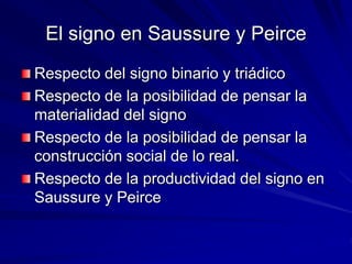 El signo en Saussure y Peirce 
Respecto del signo binario y triádico 
Respecto de la posibilidad de pensar la 
materialidad del signo 
Respecto de la posibilidad de pensar la 
construcción social de lo real. 
Respecto de la productividad del signo en 
Saussure y Peirce 
 