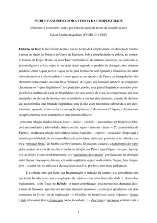 1
PEIRCE E SAUSSURE SOB A TEORIA DA COMPLEXIDADE
(Não houve o encontro, antes, por falta do apoio da teoria da complexidade)
Edson Sendin Magalhães (FEUDUC e UGF)
Entorno ou tese: O movimento teórico vai da Teoria da Complexidade em direção de retorno
à teoria do signo de Peirce e ao Curso de Saussure. Sob a complexidade se coloca, no contex-
to francês de Edgar Morin, na clara base “unitrinitária” do método científico (no confronto e-
pistemológico e crítico entre as variadas áreas segundo o modelo de distinção, nos sistemas
jurídicos, entre o quid facti e o quid juris, para formalizar sem igualar) e filosófico (do saber
não-reducionista e não-simplista): como agem na perspectiva de Peirce as triangulações dos
elementos relacionados na clara base “triádica” do signo; em Saussure também se triangulam
claramente os “seres lingüísticos”, em princípio; porém, este genial lingüista e pensador com-
plexifica a analítica de cada ser lingüístico e de seus pontos de vista, na compreensão das suas
arranjadas ou eleitas dicotomias com recorrência a um terceiro elemento, carente de declara-
ção taxionômica (sua trindade lingüística: uma já não clara tricotomia submetida a um dico-
tomismo, aparente, como acrítica concepção laplaciana * do universo)? Agora, relacionemos
ou aproximemos esses conectores e seus métodos básicos:
. peirciana relação triádica básica: ícone – índice – símbolo; . saussuriano ser lingüístico bási-
co é um resultante e não isolado, dentre os três: signo – palavra – frase – (2ª. característica do
Curso); . moriniana relação unitrinitária básica: indivíduo – espécie – sociedade. Surge aqui a
mínima possibilidade de correspondência de princípios, ainda que grosseira a ser afinada, en-
tre a “trindade finita” de Morin (cérebro humano, linguagem, cultura), a taxionomia do signo
pelos pontos de vista de sua localização ou relação em Peirce (qualisigno, sinsigno, legisig-
no), de início, e seus desdobramentos, os (“operadores de conceito” por Saussure, na distinção
entre língua, linguagem, fala ou, em outra seqüência sugestiva de ordem, língua, fala, lingua-
gem – o autor não se arriscou à clareza dessa ressalva; por isso, vem entre parênteses).
E a ciência tem que fazer sua fragmentação e redução de campo; e a consciência tem
que tentar fortalecer-se com a ampliação da ciência com consciência decidida e aberta dia-
logicamente, com força no Método. A maior complicação está mesmo nas chamadas dico-
tomias de Saussure que têm um terceiro elemento imanente – como já o apontamos, em dois
momentos do Curso - ou de implicação - (o filosófico ou metafísico); senão vejamos: - língua
e fala (discurso) têm a linguagem como faculdade...; - diacronia e sincronia contam com a
 