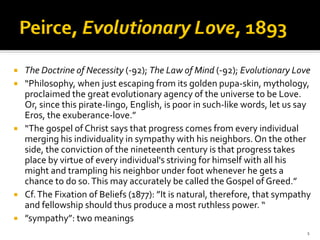 The Doctrine of Necessity (‐92); The Law of Mind (‐92); Evolutionary Love
“Philosophy, when just escaping from its golden pupa‐skin, mythology, 
proclaimed the great evolutionary agency of the universe to be Love. 
Or, since this pirate‐lingo, English, is poor in such‐like words, let us say 
Eros, the exuberance‐love.” 
“The gospel of Christ says that progress comes from every individual 
merging his individuality in sympathy with his neighbors. On the other 
side, the conviction of the nineteenth century is that progress takes 
place by virtue of every individual's striving for himself with all his 
might and trampling his neighbor under foot whenever he gets a 
chance to do so. This may accurately be called the Gospel of Greed.”
Cf. The Fixation of Beliefs (1877): ”It is natural, therefore, that sympathy 
and fellowship should thus produce a most ruthless power. “
”sympathy”: two meanings
                                                                           1
 