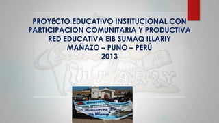 PROYECTO EDUCATIVO INSTITUCIONAL CON
PARTICIPACION COMUNITARIA Y PRODUCTIVA
RED EDUCATIVA EIB SUMAQ ILLARIY
MAÑAZO – PUNO – PERÚ
2013
 