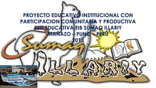 PROYECTO EDUCATIVO INSTITUCIONAL CON
PARTICIPACION COMUNITARIA Y PRODUCTIVA
RED EDUCATIVA EIB SUMAQ ILLARIY
MAÑAZO – PUNO – PERÚ
2013
 