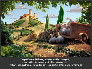 Ingrediente italiene, caruta e din lasagna,
campurile din faina norii din mozzarella,
arborii din patrunjel si ardei iuti. In spate satul e din branza 
 