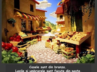 Casele sunt din branza.
Lazile si umbrarele sunt facute din paste.
 