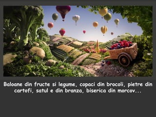 Baloane din fructe si legume, copaci din brocoli, pietre din
cartofi, satul e din branza, biserica din morcov...
 