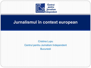 Cristina Lupu
Centrul pentru Jurnalism Independent
Bucuresti
Jurnalismul în context european
 