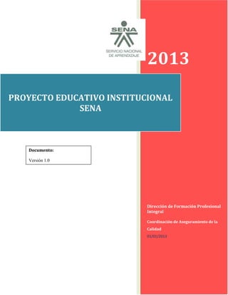 1
2013
Dirección de Formación Profesional
Integral
Coordinación de Aseguramiento de la
Calidad
01/01/2013
PROYECTO EDUCATIVO INSTITUCIONAL
SENA
Documento:
Versión 1.0
 