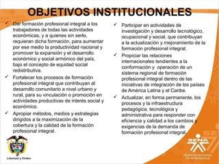 OBJETIVOS INSTITUCIONALES
 Dar formación profesional integral a los
trabajadores de todas las actividades
económicas, y a quienes sin serlo,
requieran dicha formación, para aumentar
por ese medio la productividad nacional y
promover la expansión y el desarrollo
económico y social armónico del país,
bajo el concepto de equidad social
redistributiva.
 Fortalecer los procesos de formación
profesional integral que contribuyan al
desarrollo comunitario a nivel urbano y
rural, para su vinculación o promoción en
actividades productivas de interés social y
económico.
 Apropiar métodos, medios y estrategias
dirigidos a la maximización de la
cobertura y la calidad de la formación
profesional integral.
 Participar en actividades de
investigación y desarrollo tecnológico,
ocupacional y social, que contribuyan
a la actualización y mejoramiento de la
formación profesional integral.
 Propiciar las relaciones
internacionales tendientes a la
conformación y operación de un
sistema regional de formación
profesional integral dentro de las
iniciativas de integración de los países
de América Latina y el Caribe.
 Actualizar, en forma permanente, los
procesos y la infraestructura
pedagógica, tecnológica y
administrativa para responder con
eficiencia y calidad a los cambios y
exigencias de la demanda de
formación profesional integral.
 