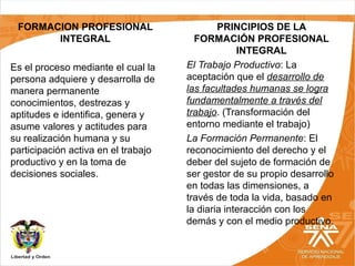 FORMACION PROFESIONAL
INTEGRAL
Es el proceso mediante el cual la
persona adquiere y desarrolla de
manera permanente
conocimientos, destrezas y
aptitudes e identifica, genera y
asume valores y actitudes para
su realización humana y su
participación activa en el trabajo
productivo y en la toma de
decisiones sociales.
PRINCIPIOS DE LA
FORMACIÓN PROFESIONAL
INTEGRAL
El Trabajo Productivo: La
aceptación que el desarrollo de
las facultades humanas se logra
fundamentalmente a través del
trabajo. (Transformación del
entorno mediante el trabajo)
La Formación Permanente: El
reconocimiento del derecho y el
deber del sujeto de formación de
ser gestor de su propio desarrollo
en todas las dimensiones, a
través de toda la vida, basado en
la diaria interacción con los
demás y con el medio productivo.
 