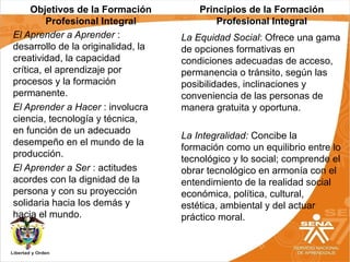 Objetivos de la Formación
Profesional Integral
El Aprender a Aprender :
desarrollo de la originalidad, la
creatividad, la capacidad
crítica, el aprendizaje por
procesos y la formación
permanente.
El Aprender a Hacer : involucra
ciencia, tecnología y técnica,
en función de un adecuado
desempeño en el mundo de la
producción.
El Aprender a Ser : actitudes
acordes con la dignidad de la
persona y con su proyección
solidaria hacia los demás y
hacia el mundo.
La Equidad Social: Ofrece una gama
de opciones formativas en
condiciones adecuadas de acceso,
permanencia o tránsito, según las
posibilidades, inclinaciones y
conveniencia de las personas de
manera gratuita y oportuna.
La Integralidad: Concibe la
formación como un equilibrio entre lo
tecnológico y lo social; comprende el
obrar tecnológico en armonía con el
entendimiento de la realidad social
económica, política, cultural,
estética, ambiental y del actuar
práctico moral.
Principios de la Formación
Profesional Integral
 