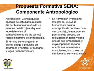 Propuesta Formativa SENA:
Componente Antropológico
Antropología: Ciencia que se
encarga de estudiar la realidad
del ser humano a través de un
enfoque holístico (en el que el
todo determina el
comportamiento de las partes)
recibe el nombre de antropología.
El término tiene origen en el
idioma griego y proviene de
anthropos (“hombre” o “humano”)
y logos (“conocimiento”).
• La Formación Profesional
Integral del SENA se
fundamenta en una
concepción de hombre como
ser complejo, inacabado, en
permanente proceso de
realización en todas y cada
una de sus dimensiones y,
cuya capacidad racional
orienta sus actuaciones
conscientes, las cuales dan
sentido a su ser y a su existir.
 