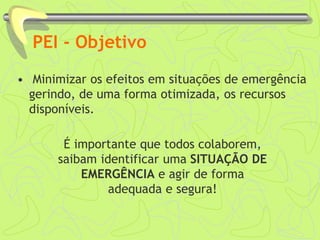 PEI - Objetivo
• Minimizar os efeitos em situações de emergência
gerindo, de uma forma otimizada, os recursos
disponíveis.
É importante que todos colaborem,
saibam identificar uma SITUAÇÃO DE
EMERGÊNCIA e agir de forma
adequada e segura!
 