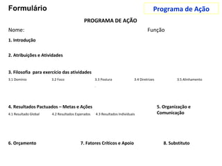 PROGRAMA DE AÇÃO
Nome: Função
2. Atribuições e Atividades
3. Filosofia para exercício das atividades
3.1 Domínio 3.2 Foco 3.3 Postura 3.4 Diretrizes 3.5 Alinhamento
.
4. Resultados Pactuados – Metas e Ações 5. Organização e
Comunicação4.1 Resultado Global 4.2 Resultados Esperados 4.3 Resultados Individuais
6. Orçamento 7. Fatores Críticos e Apoio 8. Substituto
1. Introdução
Programa de AçãoFormulário
 