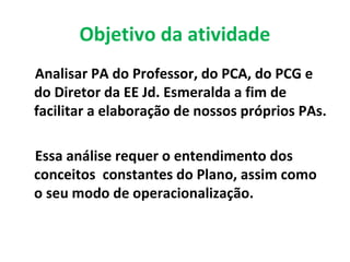 Objetivo da atividade
Analisar PA do Professor, do PCA, do PCG e
do Diretor da EE Jd. Esmeralda a fim de
facilitar a elaboração de nossos próprios PAs.
Essa análise requer o entendimento dos
conceitos constantes do Plano, assim como
o seu modo de operacionalização.
 