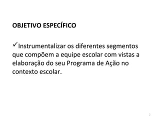 OBJETIVO ESPECÍFICO
Instrumentalizar os diferentes segmentos
que compõem a equipe escolar com vistas a
elaboração do seu Programa de Ação no
contexto escolar.
2
 
