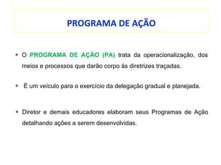 PROGRAMA DE AÇÃO
O PROGRAMA DE AÇÃO (PA) trata da operacionalização, dos
meios e processos que darão corpo às diretrizes traçadas.
É um veículo para o exercício da delegação gradual e planejada.
Diretor e demais educadores elaboram seus Programas de Ação
detalhando ações a serem desenvolvidas.
 