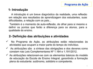 Programa de Ação
A introdução é um breve diagnóstico da realidade, uma reflexão
em relação aos resultados de aprendizagem dos estudantes, suas
dificuldades, a relação com os pais...
Também é o momento de auto-reflexão, de olhar para si mesmo e
definir os pontos que farão a diferença para os alunos, para a
qualidade do ensino.
5
 No Programa de Ação, as atribuições estão relacionadas às
atividades que ocupam a maior parte do tempo do indivíduo.
 As atribuições são a síntese das obrigações e dos deveres como
constam nas Leis Complementares Nº 1.164 e 1.191/2012.
 As atribuições relacionam-se com os elementos básicos do modelo
de educação da Escola de Ensino Integral, garantindo a formação
plena do estudante: autônomo, solidário e competente.
1- Introdução
2- Definição das atribuições e atividades
 