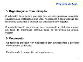 Programa de Ação
9
O educador deve fazer a previsão dos recursos (pessoas, materiais,
equipamentos, instalações) que julgar necessários à concretização dos
resultados pactuados e analisar sua viabilidade com o gestor.
O estabelecimento do processo de comunicação é vital para manter
um fluxo de informação contínuo entre os envolvidos no projeto
escolar.
Os recursos precisam ser mobilizados com antecedência e previstos
no orçamento da Escola.
Este item não é preenchido pelos professores.
5- Organização e Comunicação
 
