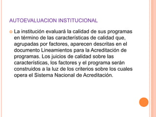AUTOEVALUACION INSTITUCIONAL

   La institución evaluará la calidad de sus programas
    en término de las características de calidad que,
    agrupadas por factores, aparecen descritas en el
    documento Lineamientos para la Acreditación de
    programas. Los juicios de calidad sobre las
    características, los factores y el programa serán
    construidos a la luz de los criterios sobre los cuales
    opera el Sistema Nacional de Acreditación.
 