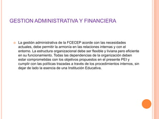 GESTION ADMINISTRATIVA Y FINANCIERA


    La gestión administrativa de la FCECEP acorde con las necesidades
     actuales, debe permitir la armonía en las relaciones internas y con el
     entorno. La estructura organizacional debe ser flexible y liviana pero eficiente
     en su funcionamiento. Todas las dependencias de la organización deben
     estar comprometidas con los objetivos propuestos en el presente PEI y
     cumplir con las políticas trazadas a través de los procedimientos internos, sin
     dejar de lado la esencia de una Institución Educativa.
 