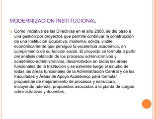 MODERNIZACION INSTITUCIONAL
   Como iniciativa de las Directivas en el año 2008, se dio paso a
    una gestión por proyectos que permite continuar la construcción
    de una Institución Educativa, moderna, sólida, viable
    económicamente que persigue la excelencia académica, en
    cumplimiento de su función social. El proyecto se formula a partir
    del análisis detallado de los procesos administrativos y
    académico-administrativos, desarrollados en todas las áreas
    funcionales de la Institución y se extiende luego al estudio de
    todas las áreas funcionales de la Administración Central y de las
    Facultades y Áreas de Apoyo Académico para formular
    propuestas de mejoramiento de procesos y estructura,
    incluyendo además, propuestas asociadas a la planta de cargos
    administrativos y docentes.
 