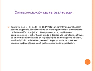 CONTEXTUALIZACIÓN DEL PEI DE LA FCECEP



   Se afirma que el PEI de la FCECEP 2012, se caracteriza por alinearse
    con las exigencias económicas de un mundo globalizado, sin desmedro
    de la formación de sujetos críticos y autónomos, haciéndoles
    competentes en el saber hacer, desde la técnica y la tecnología, a través
    de un currículo armonizado en lo pedagógico, lo investigativo, lo social,
    lo administrativo y financiero, teniendo especialmente en cuenta el
    contexto problematizado en el cual se desempeña la institución.
 