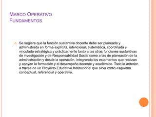 MARCO OPERATIVO
FUNDAMENTOS



    Se sugiere que la función sustantiva docente debe ser planeada y
     administrada en forma explícita, intencional, sistemática, coordinada y
     vinculada estratégica y prácticamente tanto a las otras funciones sustantivas
     de investigación y de Responsabilidad Social como a las de planeación de la
     administración y desde la operación, integrando los estamentos que realizan
     y apoyan la formación y el desempeño docente y académico. Todo lo anterior,
     a través de un Proyecto Educativo Institucional que sirva como esquema
     conceptual, referencial y operativo.
 