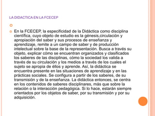 LA DIDACTICA EN LA FCECEP


   En la FCECEP, la especificidad de la Didáctica como disciplina
    científica, cuyo objeto de estudio es la génesis,circulación y
    apropiación del saber y sus procesos de enseñanza y
    aprendizaje, remite a un campo de saber y de producción
    intelectual sobre la base de la representación. Busca a través su
    objeto, explicar cómo se encuentran organizados y clasificados
    los saberes de las disciplinas, cómo la sociedad los valida a
    través de su circulación y los medios a través de los cuales el
    sujeto se apropia de éllos y aprende. Así, la didáctica se
    encuentra presente en las situaciones de aprendizaje y en las
    prácticas sociales. Se configura a partir de los saberes, de su
    transmisión y de la enseñanza. La didáctica entonces, se centra
    en los contenidos de saberes disciplinares, más que sobre la
    relación o la interacción pedagógica. Si lo hace, estarán siempre
    orientados por los objetos de saber, por su transmisión y por su
    adquisición.
 