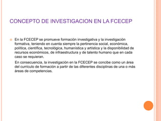 CONCEPTO DE INVESTIGACION EN LA FCECEP


   En la FCECEP se promueve formación investigativa y la investigación
    formativa, teniendo en cuenta siempre la pertinencia social, económica,
    política, científica, tecnológica, humanística y artística y la disponibilidad de
    recursos económicos, de infraestructura y de talento humano que en cada
    caso se requieran.
    En consecuencia, la investigación en la FCECEP se concibe como un área
    del currículo de formación a partir de las diferentes disciplinas de una o más
    áreas de competencias.
 